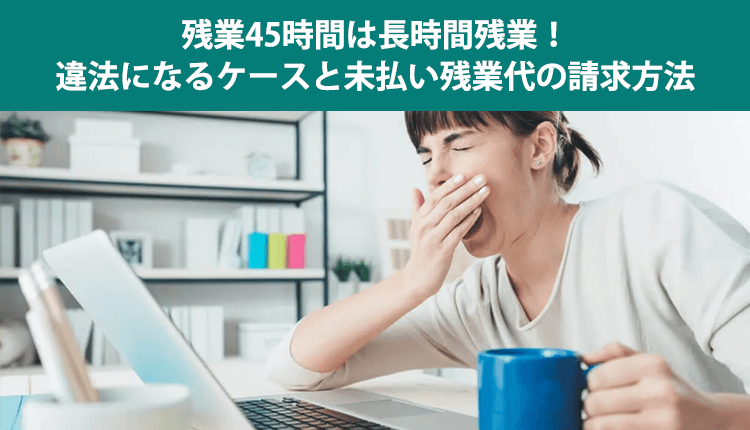 残業45時間は長時間残業！違法になるケースと未払い残業代の請求方法