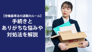 【労働基準法の退職のルール】手続きとありがちな悩みや対処法を解説