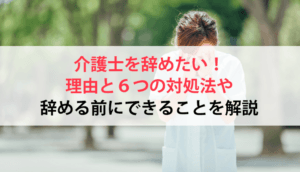 介護士を辞めたい！理由と６つの対処法や辞める前にできることを解説