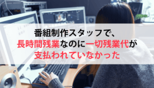 番組制作スタッフで、長時間残業なのに一切残業代が支払われていなかった事例