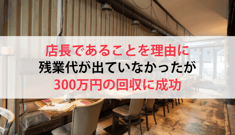 店長であることを理由に残業代が出ていなかったが、300万円の回収に成功