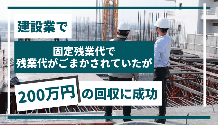 建設業で、固定残業代で残業代がごまかされていたが、200万円の回収に成功した事例