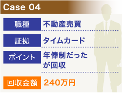 Case04 職種:不動産売買、証拠:タイムカード、ポイント:年俸制だったが回収、回収金額:240万円